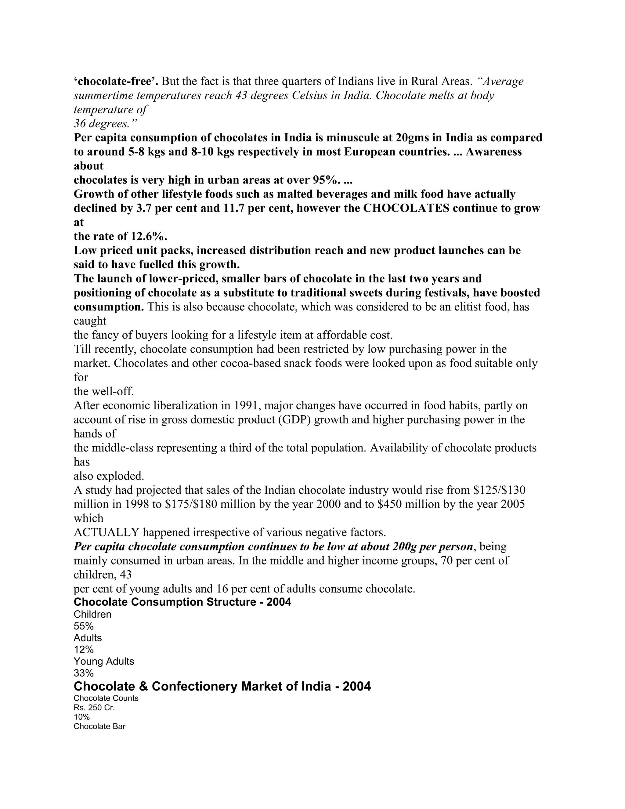‘chocolate-free’. But the fact is that three quarters of Indians live in Rural Areas. “Average
summertime temperatures reach 43 degrees Celsius in India. Chocolate melts at body
temperature of
36 degrees.”
Per capita consumption of chocolates in India is minuscule at 20gms in India as compared
to around 5-8 kgs and 8-10 kgs respectively in most European countries. ... Awareness
about
chocolates is very high in urban areas at over 95%. ...
Growth of other lifestyle foods such as malted beverages and milk food have actually
declined by 3.7 per cent and 11.7 per cent, however the CHOCOLATES continue to grow
at
the rate of 12.6%.
Low priced unit packs, increased distribution reach and new product launches can be
said to have fuelled this growth.
The launch of lower-priced, smaller bars of chocolate in the last two years and
positioning of chocolate as a substitute to traditional sweets during festivals, have boosted
consumption. This is also because chocolate, which was considered to be an elitist food, has
caught
the fancy of buyers looking for a lifestyle item at affordable cost.
Till recently, chocolate consumption had been restricted by low purchasing power in the
market. Chocolates and other cocoa-based snack foods were looked upon as food suitable only
for
the well-off.
After economic liberalization in 1991, major changes have occurred in food habits, partly on
account of rise in gross domestic product (GDP) growth and higher purchasing power in the
hands of
the middle-class representing a third of the total population. Availability of chocolate products
has
also exploded.
A study had projected that sales of the Indian chocolate industry would rise from $125/$130
million in 1998 to $175/$180 million by the year 2000 and to $450 million by the year 2005
which
ACTUALLY happened irrespective of various negative factors.
Per capita chocolate consumption continues to be low at about 200g per person, being
mainly consumed in urban areas. In the middle and higher income groups, 70 per cent of
children, 43
per cent of young adults and 16 per cent of adults consume chocolate.
Chocolate Consumption Structure - 2004
Children
55%
Adults
12%
Young Adults
33%
Chocolate & Confectionery Market of India - 2004
Chocolate Counts
Rs. 250 Cr.
10%
Chocolate Bar
 