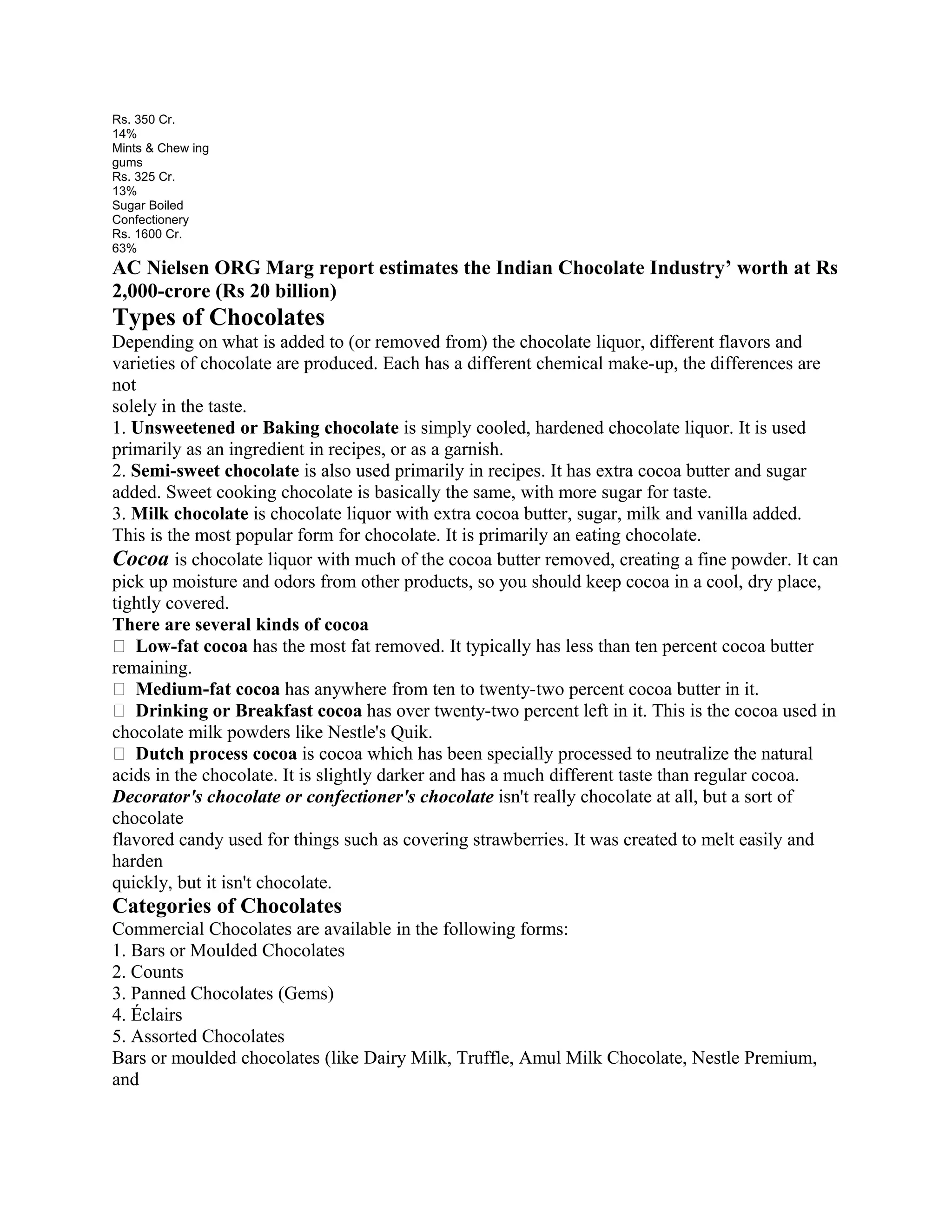 Rs. 350 Cr.
14%
Mints & Chew ing
gums
Rs. 325 Cr.
13%
Sugar Boiled
Confectionery
Rs. 1600 Cr.
63%
AC Nielsen ORG Marg report estimates the Indian Chocolate Industry’ worth at Rs
2,000-crore (Rs 20 billion)
Types of Chocolates
Depending on what is added to (or removed from) the chocolate liquor, different flavors and
varieties of chocolate are produced. Each has a different chemical make-up, the differences are
not
solely in the taste.
1. Unsweetened or Baking chocolate is simply cooled, hardened chocolate liquor. It is used
primarily as an ingredient in recipes, or as a garnish.
2. Semi-sweet chocolate is also used primarily in recipes. It has extra cocoa butter and sugar
added. Sweet cooking chocolate is basically the same, with more sugar for taste.
3. Milk chocolate is chocolate liquor with extra cocoa butter, sugar, milk and vanilla added.
This is the most popular form for chocolate. It is primarily an eating chocolate.
Cocoa is chocolate liquor with much of the cocoa butter removed, creating a fine powder. It can
pick up moisture and odors from other products, so you should keep cocoa in a cool, dry place,
tightly covered.
There are several kinds of cocoa
� Low-fat cocoa has the most fat removed. It typically has less than ten percent cocoa butter
remaining.
� Medium-fat cocoa has anywhere from ten to twenty-two percent cocoa butter in it.
� Drinking or Breakfast cocoa has over twenty-two percent left in it. This is the cocoa used in
chocolate milk powders like Nestle's Quik.
� Dutch process cocoa is cocoa which has been specially processed to neutralize the natural
acids in the chocolate. It is slightly darker and has a much different taste than regular cocoa.
Decorator's chocolate or confectioner's chocolate isn't really chocolate at all, but a sort of
chocolate
flavored candy used for things such as covering strawberries. It was created to melt easily and
harden
quickly, but it isn't chocolate.
Categories of Chocolates
Commercial Chocolates are available in the following forms:
1. Bars or Moulded Chocolates
2. Counts
3. Panned Chocolates (Gems)
4. Éclairs
5. Assorted Chocolates
Bars or moulded chocolates (like Dairy Milk, Truffle, Amul Milk Chocolate, Nestle Premium,
and
 