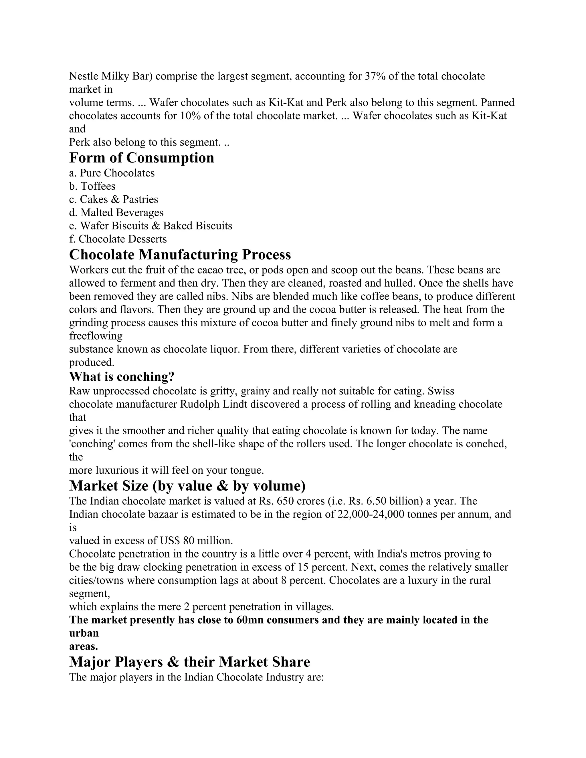 Nestle Milky Bar) comprise the largest segment, accounting for 37% of the total chocolate
market in
volume terms. ... Wafer chocolates such as Kit-Kat and Perk also belong to this segment. Panned
chocolates accounts for 10% of the total chocolate market. ... Wafer chocolates such as Kit-Kat
and
Perk also belong to this segment. ..
Form of Consumption
a. Pure Chocolates
b. Toffees
c. Cakes & Pastries
d. Malted Beverages
e. Wafer Biscuits & Baked Biscuits
f. Chocolate Desserts
Chocolate Manufacturing Process
Workers cut the fruit of the cacao tree, or pods open and scoop out the beans. These beans are
allowed to ferment and then dry. Then they are cleaned, roasted and hulled. Once the shells have
been removed they are called nibs. Nibs are blended much like coffee beans, to produce different
colors and flavors. Then they are ground up and the cocoa butter is released. The heat from the
grinding process causes this mixture of cocoa butter and finely ground nibs to melt and form a
freeflowing
substance known as chocolate liquor. From there, different varieties of chocolate are
produced.
What is conching?
Raw unprocessed chocolate is gritty, grainy and really not suitable for eating. Swiss
chocolate manufacturer Rudolph Lindt discovered a process of rolling and kneading chocolate
that
gives it the smoother and richer quality that eating chocolate is known for today. The name
'conching' comes from the shell-like shape of the rollers used. The longer chocolate is conched,
the
more luxurious it will feel on your tongue.
Market Size (by value & by volume)
The Indian chocolate market is valued at Rs. 650 crores (i.e. Rs. 6.50 billion) a year. The
Indian chocolate bazaar is estimated to be in the region of 22,000-24,000 tonnes per annum, and
is
valued in excess of US$ 80 million.
Chocolate penetration in the country is a little over 4 percent, with India's metros proving to
be the big draw clocking penetration in excess of 15 percent. Next, comes the relatively smaller
cities/towns where consumption lags at about 8 percent. Chocolates are a luxury in the rural
segment,
which explains the mere 2 percent penetration in villages.
The market presently has close to 60mn consumers and they are mainly located in the
urban
areas.
Major Players & their Market Share
The major players in the Indian Chocolate Industry are:
 