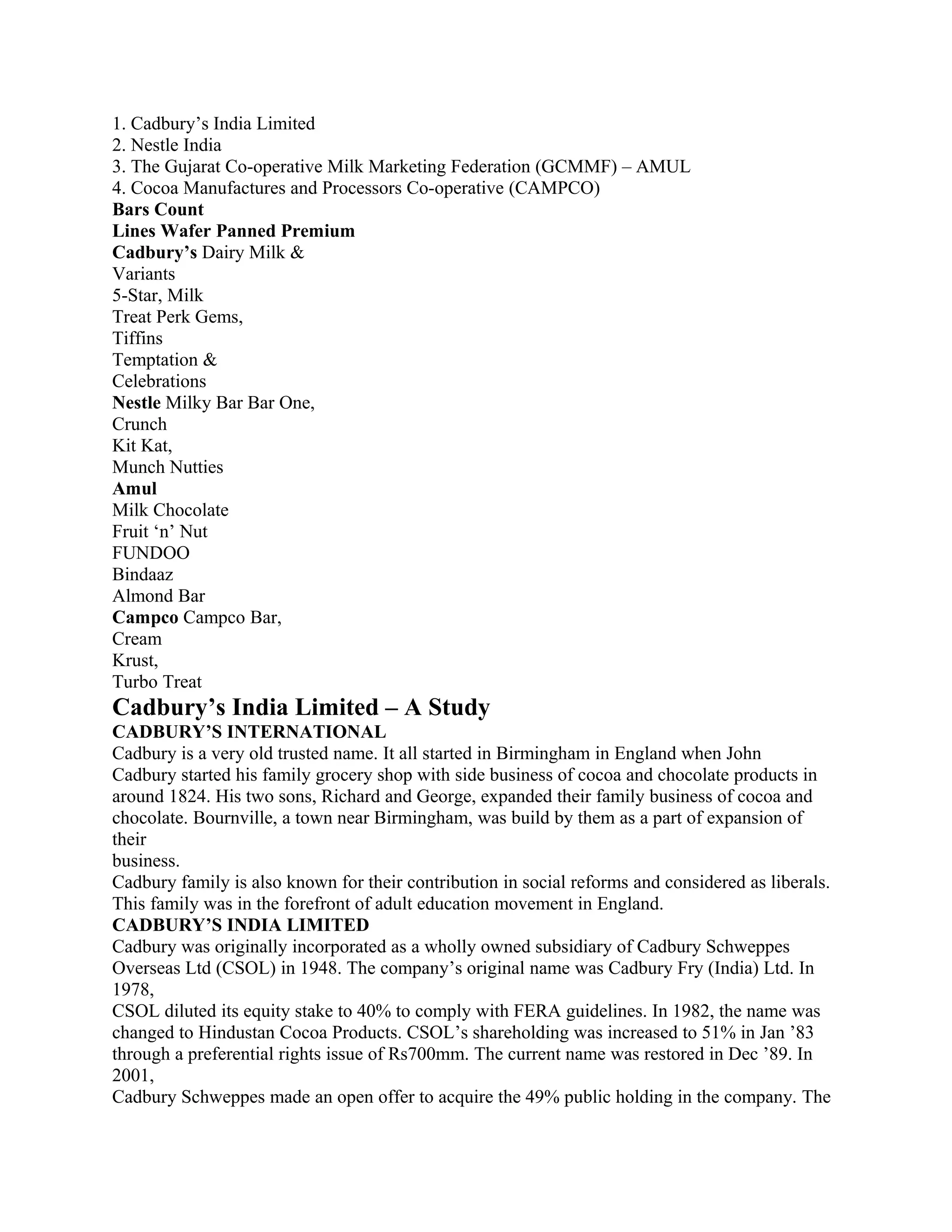1. Cadbury’s India Limited
2. Nestle India
3. The Gujarat Co-operative Milk Marketing Federation (GCMMF) – AMUL
4. Cocoa Manufactures and Processors Co-operative (CAMPCO)
Bars Count
Lines Wafer Panned Premium
Cadbury’s Dairy Milk &
Variants
5-Star, Milk
Treat Perk Gems,
Tiffins
Temptation &
Celebrations
Nestle Milky Bar Bar One,
Crunch
Kit Kat,
Munch Nutties
Amul
Milk Chocolate
Fruit ‘n’ Nut
FUNDOO
Bindaaz
Almond Bar
Campco Campco Bar,
Cream
Krust,
Turbo Treat
Cadbury’s India Limited – A Study
CADBURY’S INTERNATIONAL
Cadbury is a very old trusted name. It all started in Birmingham in England when John
Cadbury started his family grocery shop with side business of cocoa and chocolate products in
around 1824. His two sons, Richard and George, expanded their family business of cocoa and
chocolate. Bournville, a town near Birmingham, was build by them as a part of expansion of
their
business.
Cadbury family is also known for their contribution in social reforms and considered as liberals.
This family was in the forefront of adult education movement in England.
CADBURY’S INDIA LIMITED
Cadbury was originally incorporated as a wholly owned subsidiary of Cadbury Schweppes
Overseas Ltd (CSOL) in 1948. The company’s original name was Cadbury Fry (India) Ltd. In
1978,
CSOL diluted its equity stake to 40% to comply with FERA guidelines. In 1982, the name was
changed to Hindustan Cocoa Products. CSOL’s shareholding was increased to 51% in Jan ’83
through a preferential rights issue of Rs700mm. The current name was restored in Dec ’89. In
2001,
Cadbury Schweppes made an open offer to acquire the 49% public holding in the company. The
 