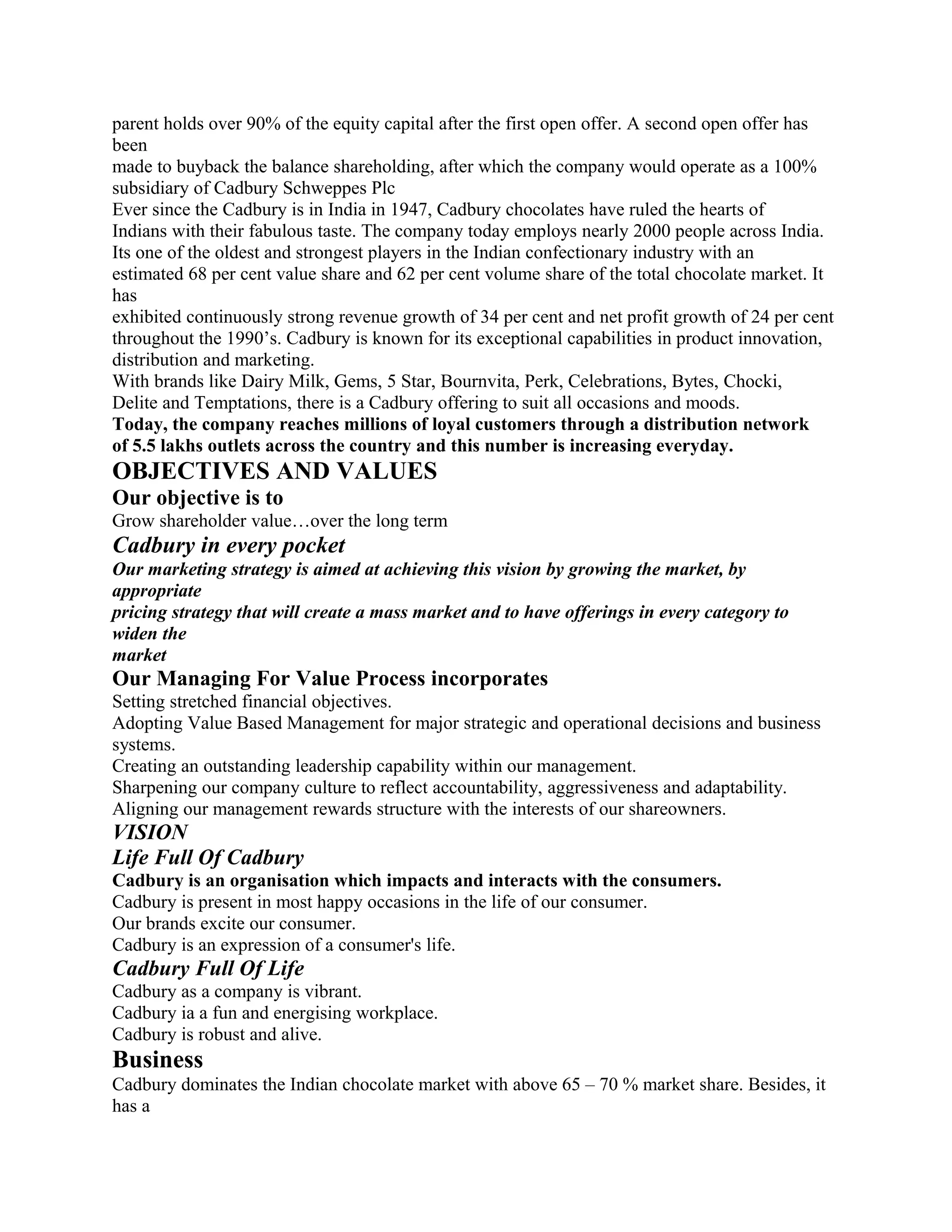 parent holds over 90% of the equity capital after the first open offer. A second open offer has
been
made to buyback the balance shareholding, after which the company would operate as a 100%
subsidiary of Cadbury Schweppes Plc
Ever since the Cadbury is in India in 1947, Cadbury chocolates have ruled the hearts of
Indians with their fabulous taste. The company today employs nearly 2000 people across India.
Its one of the oldest and strongest players in the Indian confectionary industry with an
estimated 68 per cent value share and 62 per cent volume share of the total chocolate market. It
has
exhibited continuously strong revenue growth of 34 per cent and net profit growth of 24 per cent
throughout the 1990’s. Cadbury is known for its exceptional capabilities in product innovation,
distribution and marketing.
With brands like Dairy Milk, Gems, 5 Star, Bournvita, Perk, Celebrations, Bytes, Chocki,
Delite and Temptations, there is a Cadbury offering to suit all occasions and moods.
Today, the company reaches millions of loyal customers through a distribution network
of 5.5 lakhs outlets across the country and this number is increasing everyday.
OBJECTIVES AND VALUES
Our objective is to
Grow shareholder value…over the long term
Cadbury in every pocket
Our marketing strategy is aimed at achieving this vision by growing the market, by
appropriate
pricing strategy that will create a mass market and to have offerings in every category to
widen the
market
Our Managing For Value Process incorporates
Setting stretched financial objectives.
Adopting Value Based Management for major strategic and operational decisions and business
systems.
Creating an outstanding leadership capability within our management.
Sharpening our company culture to reflect accountability, aggressiveness and adaptability.
Aligning our management rewards structure with the interests of our shareowners.
VISION
Life Full Of Cadbury
Cadbury is an organisation which impacts and interacts with the consumers.
Cadbury is present in most happy occasions in the life of our consumer.
Our brands excite our consumer.
Cadbury is an expression of a consumer's life.
Cadbury Full Of Life
Cadbury as a company is vibrant.
Cadbury ia a fun and energising workplace.
Cadbury is robust and alive.
Business
Cadbury dominates the Indian chocolate market with above 65 – 70 % market share. Besides, it
has a
 