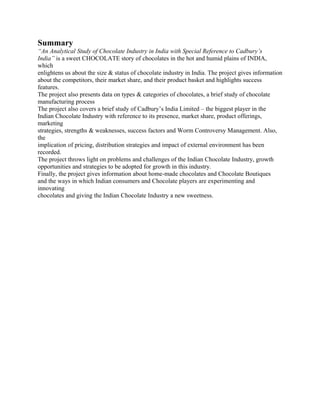 Summary
“An Analytical Study of Chocolate Industry in India with Special Reference to Cadbury’s
India” is a sweet CHOCOLATE story of chocolates in the hot and humid plains of INDIA,
which
enlightens us about the size & status of chocolate industry in India. The project gives information
about the competitors, their market share, and their product basket and highlights success
features.
The project also presents data on types & categories of chocolates, a brief study of chocolate
manufacturing process
The project also covers a brief study of Cadbury’s India Limited – the biggest player in the
Indian Chocolate Industry with reference to its presence, market share, product offerings,
marketing
strategies, strengths & weaknesses, success factors and Worm Controversy Management. Also,
the
implication of pricing, distribution strategies and impact of external environment has been
recorded.
The project throws light on problems and challenges of the Indian Chocolate Industry, growth
opportunities and strategies to be adopted for growth in this industry.
Finally, the project gives information about home-made chocolates and Chocolate Boutiques
and the ways in which Indian consumers and Chocolate players are experimenting and
innovating
chocolates and giving the Indian Chocolate Industry a new sweetness.
 