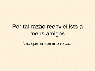 Por tal razão reenviei isto a meus amigos Nao queria correr o risco... 