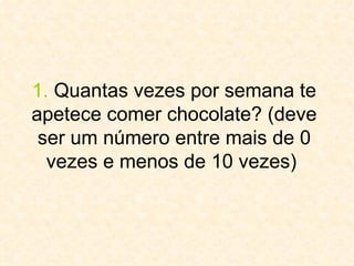 1.  Quantas vezes por semana te apetece comer chocolate? (deve ser um número entre mais de 0 vezes e menos de 10 vezes)  