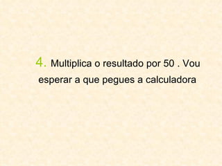 4.   Multiplica o resultado por 50 . Vou  esperar a que pegues a calculadora   