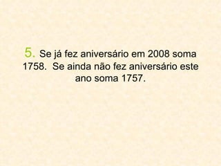 5.   Se já fez aniversário em 2008 soma 1758.  Se ainda não fez aniversário este ano soma 1757. 