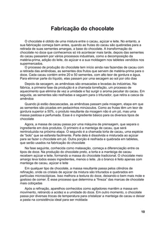 Fabricação do chocolate

    O chocolate é obtido de uma mistura entre o cacau, açúcar e leite. No entanto, a
sua fabricação começa bem antes, quando as frutas do cacau são quebradas para a
retirada de suas sementes amargas, a base do chocolate. A transformação do
chocolate no doce que conhecemos só irá acontecer mais tarde, depois das sementes
do cacau passarem por vários processos industriais, como a decomposição da
matéria-prima, adição do leite, do açúcar e a sua moldagem nos tabletes vendidos nos
supermercados.
    O processo de produção do chocolate tem início ainda nas fazendas de cacau com
a retirada das amêndoas, as sementes dos frutos que servem de matéria-prima para o
doce. Cada cacau contém entre 20 e 50 sementes, com alto teor de gordura e água.
Para eliminar parte do líquido, elas passam por uma secagem ao sol por oito dias
   Depois da secagem, as amêndoas são ensacadas e levadas às indústrias. Na
fábrica, a primeira fase da produção é a chamada torrefação, um processo de
aquecimento que elimina de vez a umidade e faz surgir o aroma peculiar do cacau. Em
seguida, as sementes são resfriadas e seguem para o triturador, que retira a casca da
amêndoa
   Quando já estão descascadas, as amêndoas passam pela moagem, etapa em que
as sementes são picadas em pedacinhos minúsculos. Como as frutas têm um teor de
gordura superior a 50%, o produto resultante da moagem não é um pó, mas uma
massa pastosa e perfumada. Esse é o ingrediente básico para os diversos tipos de
chocolate
    Agora, a massa de cacau passa por uma máquina de prensagem, que separa o
ingrediente em dois produtos. O primeiro é a manteiga de cacau, que será
reintroduzida na próxima etapa. O segundo é a chamada torta de cacau, uma espécie
de “bolo” que se esfarela facilmente. Parte dela é dissolvida e misturada ao açúcar
para se fazer o chocolate em pó. Outra porção é resfriada e quebrada em tabletes,
que serão usados na fabricação do chocolate
    Na fase seguinte, conhecida como malaxação, começa a diferenciação entre os
tipos de doce. Na produção do chocolate preto, a torta e a manteiga de cacau
recebem açúcar e leite, formando a massa do chocolate tradicional. O chocolate meio
amargo leva todos esses ingredientes, menos o leite. Já o branco é feito apenas com
manteiga de cacau, açúcar e leite
    Em qualquer tipo de chocolate, a massa resultante passa pelos cilindros de
refinação, onde os cristais de açúcar da mistura são triturados e quebrados em
partículas microscópicas. Isso melhora a textura do doce, deixando-o bem mais mole e
gostoso de comer. É esse processo que determina a “fineza” das marcas de chocolate
mais cobiçadas
   Após a refinação, aparelhos conhecidos como agitadores mantêm a massa em
movimento, retirando a acidez e a umidade do doce. Em outro momento, o chocolate
passa por diversas trocas de temperatura para cristalizar a manteiga de cacau e deixar
a pasta na consistência ideal para ser moldada


                                                                                   10
 