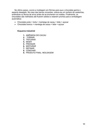 No último passo, ocorre a moldagem em fôrmas para que o chocolate ganhe o
aspecto desejado. No caso das barras crocantes, coloca-se um recheio de castanhas,
amêndoas ou flocos de arroz antes de se encherem os moldes. Finalmente, os
chocolates são resfriados até ficarem sólidos e estarem prontos para a embalagem
automática:
      Chocolate preto = torta + manteiga de cacau + leite + açúcar
      Chocolate branco = manteiga de cacau + leite + açúcar


       Esquema industrial

             1.   AMÊNDOA DO CACAU
             2.   TORRAR
             3.   TRITURAR
             4.   MOER
             5.   PRENSAR
             6.   MISTURAR
             7.   REFINAR
             8.   CONCHAR
             9.   PRODUTO FINAL: MOLDAGEM




                                                                                11
 
