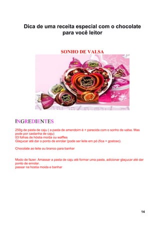 Dica de uma receita especial com o chocolate
                   para você leitor


                              SONHO DE VALSA




INGREDIENTES
250g de pasta de caju ( a pasta de amendoim é + parecida com o sonho de valsa. Mas
pode por castanha de caju)
03 folhas de hóstia moída ou waffles
Glaçucar até dar o ponto de enrolar (pode ser leite em pó (fica + gostoso).

Chocolate ao leite ou branco para banhar


Modo de fazer: Amassar a pasta de caju até formar uma pasta, adicionar glaçucar até dar
ponto de enrolar.
passar na hostia moida e banhar




                                                                                     14
 