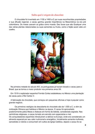 Saiba qual é origem do chocolate
      O chocolate foi inventado em 1100 a 1400 a.C por suas reconhecidas propriedades
e sua difusão regional, o cacau ganhou grande importância na Mesomérica na era pré
colombiana. Os maias usavam os grãos como moeda. Dez favas que são Qualquer uma
das várias plantas relacionadas ou suas sementes ou frutos, como o feijão azuki valia um
coelho.




  Na primeira metade do século XIX, os portugueses já haviam levado o cacau para o
Brasil, que se tornou o maior produtor nos primeiros anos XX.

  Em 1519 o explorador espanhol Fernão Cortez estabeleceu no México uma plantação
de cacau para o Rei Carlos V.

  A fabricação de chocolate, que começou em pequenas oficinas e hoje é popular como
grande negócio.

        Os primeiros vestígios da descoberta do chocolate são de 1.500 a.C. e vêm da
civilização Olmeca que habitava o México na época. O cacau foi aproveitado
posteriormente pelos Maias e Aztecas em forma de bebida, considerada sagrada. Nas
cerimônias religiosas, o cacau torrado era servido com especiarias e mel.
Os conquistadores espanhóis introduziram a delícia na Europa, onde era considerado um
alimento especial por seu valor nutricional e energético. Inicialmente somente mulheres,
sarcedotes e nobres o consumiam em cultos da Igreja Católica, depois o cacau foi se
                                                                                       2
 