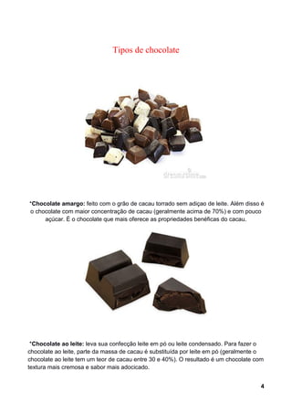 Tipos de chocolate




*Chocolate amargo: feito com o grão de cacau torrado sem adiçao de leite. Além disso é
o chocolate com maior concentração de cacau (geralmente acima de 70%) e com pouco
     açúcar. É o chocolate que mais oferece as propriedades benéficas do cacau.




 *Chocolate ao leite: leva sua confecção leite em pó ou leite condensado. Para fazer o
chocolate ao leite, parte da massa de cacau é substituída por leite em pó (geralmente o
chocolate ao leite tem um teor de cacau entre 30 e 40%). O resultado é um chocolate com
textura mais cremosa e sabor mais adocicado.


                                                                                      4
 