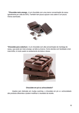 *Chocolate meio amargo - é um chocolate com uma menor concentração de cacau
(geralmente por volta de 50%). Também tem pouco açúcar e seu sabor é um pouco
menos acentuado.




*Chocolate para cobertura - é um chocolate com alta concentração de manteiga de
cacau, que pode ser meio amargo, ao leite ou branco. Como derrete com facilidade e tem
mais brilho, é muito usado no acabamento de bolos e doces.




                         Chocolate em pó ou achocolatado?

      Usados sem distinção em muitas cozinhas, o chocolate em pó e o achocolatado
são produtos diferentes e podem modificar o resultado da receita.




                                                                                     6
 