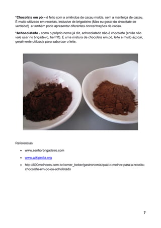 *Chocolate em pó – é feito com a amêndoa de cacau moída, sem a manteiga de cacau.
É muito utilizado em receitas, inclusive de brigadeiro (Mas eu gosto do chocolate de
verdade!) e também pode apresentar diferentes concentrações de cacau.

*Achocolatado - como o próprio nome já diz, achocolatado não é chocolate (então não
vale usar no brigadeiro, hem?!). É uma mistura de chocolate em pó, leite e muito açúcar,
geralmente utilizada para saborizar o leite.




Referencias

    www.senhorbrigadeiro.com

    www.wikipedia.org

    http://500melhores.com.br/comer_beber/gastronomia/qual-o-melhor-para-a-receita-
     chocolate-em-po-ou-acholatado




                                                                                           7
 