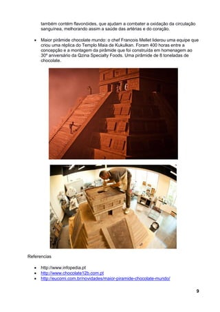 também contém flavonóides, que ajudam a combater a oxidação da circulação
       sanguínea, melhorando assim a saúde das artérias e do coração.

      Maior pirâmide chocolate mundo: o chef Francois Mellet liderou uma equipe que
       criou uma réplica do Templo Maia de Kukulkan. Foram 400 horas entre a
       concepção e a montagem da pirâmide que foi construída em homenagem ao
       30º aniversário da Qzina Specialty Foods. Uma pirâmide de 8 toneladas de
       chocolate.




Referencias

      http://www.infopedia.pt
      http://www.chocolate12b.com.pt
      http://eucomi.com.br/novidades/maior-piramide-chocolate-mundo/

                                                                                   9
 