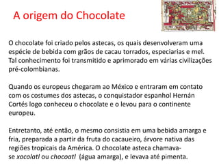 A origem do Chocolate
O chocolate foi criado pelos astecas, os quais desenvolveram uma
espécie de bebida com grãos de cacau torrados, especiarias e mel.
Tal conhecimento foi transmitido e aprimorado em várias civilizações
pré-colombianas.
Quando os europeus chegaram ao México e entraram em contato
com os costumes dos astecas, o conquistador espanhol Hernán
Cortés logo conheceu o chocolate e o levou para o continente
europeu.
Entretanto, até então, o mesmo consistia em uma bebida amarga e
fria, preparada a partir da fruta do cacaueiro, árvore nativa das
regiões tropicais da América. O chocolate asteca chamava-
se xocolatl ou chocoatl (água amarga), e levava até pimenta.
 