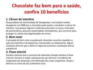 Chocolate faz bem para a saúde,
confira 10 benefícios
1. Câncer de intestino
Pesquisadores da Universidade de Georgetown, nos Estados Unidos,
divulgaram em 2008 que o chocolate pode ajudar a combater o câncer de
intestino. Isso porque algumas moléculas presentes no cacau, chamadas
de procianidinas, possuem propriedades antioxidantes, que serviriam para
proteger as células das degenerações do tumor.
2. Bem-estar
A sensação de bem-estar causada pelo chocolate encontra respaldo na
ação da endorfina e da dopamina, relacionadas ao relaxamento. Alguns
cientistas afirmam que a delícia é capaz de aumentar a produção dessas
substâncias.
3. Fluxo arterial
Estudos mostram que o consumo do chocolate amargo melhora o fluxo
arterial e faz bem à saúde cardiovascular por diminuir a tendência de
coagulação das plaquetas e de obstrução dos vasos sanguíneos. Ajuda a
diminuir os níveis de LDL (colesterol ruim).
 
