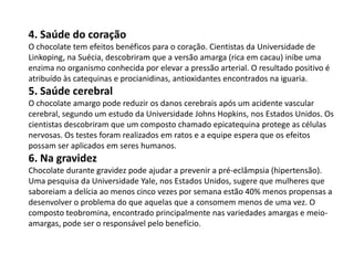 4. Saúde do coração
O chocolate tem efeitos benéficos para o coração. Cientistas da Universidade de
Linkoping, na Suécia, descobriram que a versão amarga (rica em cacau) inibe uma
enzima no organismo conhecida por elevar a pressão arterial. O resultado positivo é
atribuído às catequinas e procianidinas, antioxidantes encontrados na iguaria.
5. Saúde cerebral
O chocolate amargo pode reduzir os danos cerebrais após um acidente vascular
cerebral, segundo um estudo da Universidade Johns Hopkins, nos Estados Unidos. Os
cientistas descobriram que um composto chamado epicatequina protege as células
nervosas. Os testes foram realizados em ratos e a equipe espera que os efeitos
possam ser aplicados em seres humanos.
6. Na gravidez
Chocolate durante gravidez pode ajudar a prevenir a pré-eclâmpsia (hipertensão).
Uma pesquisa da Universidade Yale, nos Estados Unidos, sugere que mulheres que
saboreiam a delícia ao menos cinco vezes por semana estão 40% menos propensas a
desenvolver o problema do que aquelas que a consomem menos de uma vez. O
composto teobromina, encontrado principalmente nas variedades amargas e meio-
amargas, pode ser o responsável pelo benefício.
 