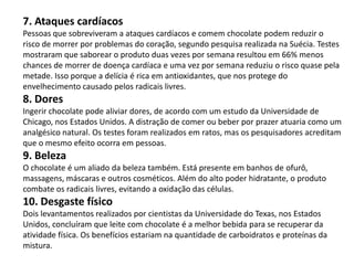 7. Ataques cardíacos
Pessoas que sobreviveram a ataques cardíacos e comem chocolate podem reduzir o
risco de morrer por problemas do coração, segundo pesquisa realizada na Suécia. Testes
mostraram que saborear o produto duas vezes por semana resultou em 66% menos
chances de morrer de doença cardíaca e uma vez por semana reduziu o risco quase pela
metade. Isso porque a delícia é rica em antioxidantes, que nos protege do
envelhecimento causado pelos radicais livres.
8. Dores
Ingerir chocolate pode aliviar dores, de acordo com um estudo da Universidade de
Chicago, nos Estados Unidos. A distração de comer ou beber por prazer atuaria como um
analgésico natural. Os testes foram realizados em ratos, mas os pesquisadores acreditam
que o mesmo efeito ocorra em pessoas.
9. Beleza
O chocolate é um aliado da beleza também. Está presente em banhos de ofurô,
massagens, máscaras e outros cosméticos. Além do alto poder hidratante, o produto
combate os radicais livres, evitando a oxidação das células.
10. Desgaste físico
Dois levantamentos realizados por cientistas da Universidade do Texas, nos Estados
Unidos, concluíram que leite com chocolate é a melhor bebida para se recuperar da
atividade física. Os benefícios estariam na quantidade de carboidratos e proteínas da
mistura.
 