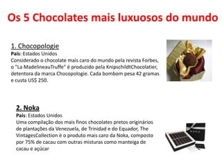 Os 5 Chocolates mais luxuosos do mundo
1. Chocopologie
País: Estados Unidos
Considerado o chocolate mais caro do mundo pela revista Forbes,
o "La MadelineauTruffe" é produzido pela KnipschildtChocolatier,
detentora da marca Chocopologie. Cada bombom pesa 42 gramas
e custa US$ 250.
2. Noka
País: Estados Unidos
Uma compilação dos mais finos chocolates pretos originários
de plantações da Venezuela, de Trinidad e do Equador, The
VintagesCollection é o produto mais caro da Noka, composto
por 75% de cacau com outras misturas como manteiga de
cacau e açúcar
 