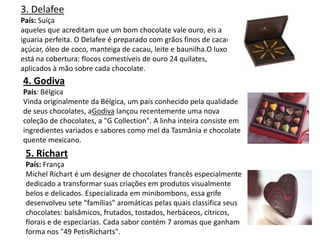 3. Delafee
País: Suíça
aqueles que acreditam que um bom chocolate vale ouro, eis a
iguaria perfeita. O Delafee é preparado com grãos finos de cacau,
açúcar, óleo de coco, manteiga de cacau, leite e baunilha.O luxo
está na cobertura: flocos comestíveis de ouro 24 quilates,
aplicados à mão sobre cada chocolate.
4. Godiva
País: Bélgica
Vinda originalmente da Bélgica, um país conhecido pela qualidade
de seus chocolates, aGodiva lançou recentemente uma nova
coleção de chocolates, a "G Collection". A linha inteira consiste em
ingredientes variados e sabores como mel da Tasmânia e chocolate
quente mexicano.
5. Richart
País: França
Michel Richart é um designer de chocolates francês especialmente
dedicado a transformar suas criações em produtos visualmente
belos e delicados. Especializada em minibombons, essa grife
desenvolveu sete “famílias” aromáticas pelas quais classifica seus
chocolates: balsâmicos, frutados, tostados, herbáceos, cítricos,
florais e de especiarias. Cada sabor contém 7 aromas que ganham
forma nos "49 PetisRicharts".
 