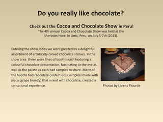 Do you really like chocolate?
Check out the Cocoa and Chocolate Show in Peru!
The 4th annual Cocoa and Chocolate Show was held at the
Sheraton Hotel in Lima, Peru, on July 5-7th (2013).
Entering the show lobby we were greeted by a delightful
assortment of artistically carved chocolate statues. In the
show area there were lines of booths each featuring a
colourful chocolate presentation, fascinating to the eye as
well as the palate as each had samples to share. Many of
the booths had chocolate confections (samples) made with
pisco (grape brandy) that mixed with chocolate, created a
sensational experience. Photos by Lorenz Plourde
 