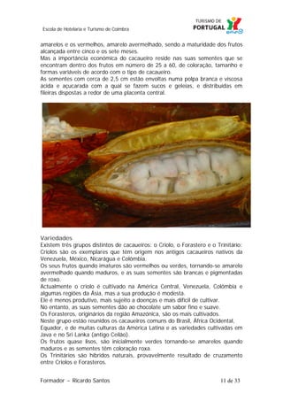 Escola de Hotelaria e Turismo de Coimbra

amarelos e os vermelhos, amarelo avermelhado, sendo a maturidade dos frutos
alcançada entre cinco e os sete meses.
Mas a importância económica do cacaueiro reside nas suas sementes que se
encontram dentro dos frutos em número de 25 a 60, de coloração, tamanho e
formas variáveis de acordo com o tipo de cacaueiro.
As sementes com cerca de 2,5 cm estão envoltas numa polpa branca e viscosa
ácida e açucarada com a qual se fazem sucos e geleias, e distribuídas em
fileiras dispostas a redor de uma placenta central.

Variedades
Existem três grupos distintos de cacaueiros: o Criolo, o Forastero e o Trinitário:
Criolos são os exemplares que têm origem nos antigos cacaueiros nativos da
Venezuela, México, Nicarágua e Colômbia.
Os seus frutos quando imaturos são vermelhos ou verdes, tornando-se amarelo
avermelhado quando maduros, e as suas sementes são brancas e pigmentadas
de roxo.
Actualmente o criolo é cultivado na América Central, Venezuela, Colômbia e
algumas regiões da Ásia, mas a sua produção é modesta.
Ele é menos produtivo, mais sujeito a doenças e mais difícil de cultivar.
No entanto, as suas sementes dão ao chocolate um sabor fino e suave.
Os Forasteros, originários da região Amazónica, são os mais cultivados.
Neste grupo estão reunidos os cacaueiros comuns do Brasil, África Ocidental,
Equador, e de muitas culturas da América Latina e as variedades cultivadas em
Java e no Sri Lanka (antigo Ceilão).
Os frutos quase lisos, são inicialmente verdes tornando-se amarelos quando
maduros e as sementes têm coloração roxa.
Os Trinitários são híbridos naturais, provavelmente resultado de cruzamento
entre Criolos e Forasteros.
Formador ~ Ricardo Santos

11 de 33

 