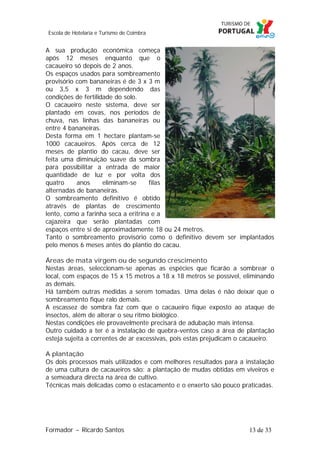 Escola de Hotelaria e Turismo de Coimbra

A sua produção económica começa
após 12 meses enquanto que o
cacaueiro só depois de 2 anos.
Os espaços usados para sombreamento
provisório com bananeiras é de 3 x 3 m
ou 3,5 x 3 m dependendo das
condições de fertilidade do solo.
O cacaueiro neste sistema, deve ser
plantado em covas, nos períodos de
chuva, nas linhas das bananeiras ou
entre 4 bananeiras.
Desta forma em 1 hectare plantam-se
1000 cacaueiros. Após cerca de 12
meses de plantio do cacau, deve ser
feita uma diminuição suave da sombra
para possibilitar a entrada de maior
quantidade de luz e por volta dos
quatro
anos
eliminam-se
filas
alternadas de bananeiras.
O sombreamento definitivo é obtido
através de plantas de crescimento
lento, como a farinha seca a eritrina e a
cajazeira que serão plantadas com
espaços entre si de aproximadamente 18 ou 24 metros.
Tanto o sombreamento provisório como o definitivo devem ser implantados
pelo menos 6 meses antes do plantio do cacau.
Áreas de mata virgem ou de segundo crescimento
Nestas áreas, seleccionam-se apenas as espécies que ficarão a sombrear o
local, com espaços de 15 x 15 metros a 18 x 18 metros se possível, eliminando
as demais.
Há também outras medidas a serem tomadas. Uma delas é não deixar que o
sombreamento fique ralo demais.
A escassez de sombra faz com que o cacaueiro fique exposto ao ataque de
insectos, além de alterar o seu ritmo biológico.
Nestas condições ele provavelmente precisará de adubação mais intensa.
Outro cuidado a ter é a instalação de quebra-ventos caso a área de plantação
esteja sujeita a correntes de ar excessivas, pois estas prejudicam o cacaueiro.
A plantação
Os dois processos mais utilizados e com melhores resultados para a instalação
de uma cultura de cacaueiros são: a plantação de mudas obtidas em viveiros e
a semeadura directa na área de cultivo.
Técnicas mais delicadas como o estacamento e o enxerto são pouco praticadas.

Formador ~ Ricardo Santos

13 de 33

 