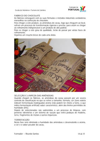 Escola de Hotelaria e Turismo de Coimbra

FABRICO DO CHOCOLATE
As fábricas conseguem com as suas fórmulas e métodos industriais verdadeiras
maravilhas na confecção de chocolate.
Para chegar a este produto, as amêndoas de cacau, logo que cheguem ao local,
sofrem um processo de transformação rigoroso e preciso, para assim se chegar
ao refinamento indispensável a um produto de alto padrão.
Para se chegar a este grau de qualidade, terão de passar por várias fases de
refinamento.
Vejamos um resumo breve de cada uma delas.

SELECÇÃO E LIMPEZA DAS AMÊNDOAS
Quando chegam às fábricas, as amêndoas do cacau passam por um severo
controlo de classificação no que se refere a tamanho, formato, cor (tons violeta
indicam fermentação inadequada) aroma (não podem ter cheiro a fumo, o que
indica fermentação artificial) sabor característico, além dos limites permitidos de
humidade (8%).
Depois de seleccionadas são submetidas a um processo de limpeza, com
peneiras vibratórias e um sistema de sucção que retira pedaços de madeira,
terra, fragmentos de metais e outras impurezas.
TORREFACÇÃO
Nesta fase será eliminado a humidade das amêndoas e desenvolvido o aroma,
a cor e o sabor peculiar do cacau.

Formador ~ Ricardo Santos

18 de 33

 