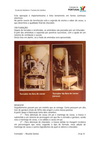 Escola de Hotelaria e Turismo de Coimbra

Esta operação é importantíssima e feita lentamente em fornos contínuos
eléctricos.
No ponto exacto da torrefacção está o segredo do aroma e sabor do cacau, o
que determina a qualidade final do chocolate.
TRITURAÇÃO
Depois de torradas e arrefecidas, as amêndoas são passadas por um triturador.
A pele das amêndoas é separada por peneiras sucessivas, com a ajuda de um
sistema de ventilação e sucção.
Desta fase em diante, só o miolo da amêndoa será aproveitado.

MOAGEM
Seguidamente passam por um moinho que as esmaga. Como possuem um alto
teor de gordura (mais de 50%) dão origem a uma massa pastosa.
A partir daqui a fabricação toma dois caminhos:
1º - Para obtenção de cacau em pó e manteiga de cacau, a massa é
submetida a um sistema de prensagem em que lhe é extraída a gordura, sendo
esta a manteiga de cacau, e os sólidos o cacau em pó.
2º - Para obtenção de chocolate, a massa obtida na moagem recebera
em percentagem que varia, segundo o tipo de fórmula, nova adição de
manteiga de cacau e outros ingredientes da qual se obterá o chocolate.
Formador ~ Ricardo Santos

19 de 33

 