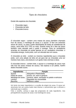 Escola de Hotelaria e Turismo de Coimbra

Tipos de chocolates
Existe três espécies de chocolate:
• Chocolate negro
• Chocolate de leite
• Chocolate branco

O chocolate negro - contem uma massa de cacau (também chamado
licor de cacau), a manteiga de cacau e o açúcar. O teor em extractos
secos de cacau, ou seja a parte desidratada de todas as substâncias de
cacau, varia entre 35 e 70% ou mais. Quanto maior for o teor de cacau
também mais elevado será o gosto a amargo. Para os verdadeiros
amantes do chocolate só existe apenas só um verdadeiro chocolate: o
chocolate amargo, muito preto, com um elevado teor em cacau.
O chocolate ao leite - contem os mesmos ingredientes que o chocolate
preto, com uma adição de leite em pó para dar ao chocolate uma cor
morena mais clara, uma textura e um gosto mais cremoso e doce.
O chocolate branco - contem leite, o açúcar e a manteiga de cacau mas
não licor de cacau (massa de cacau). Isto explica a cor pálida, marfim
deste chocolate suave.
Ingredientes
Açúcar
Pasta de cacau
Manteiga de cacau
Lecitina
Baunilha

Função
Adoçante e Plasticidade
Aroma, cor, travo e gordura
Gordura, sabor, sensação no palato e estrutura
Regulador de viscosidade
Melhora o sabor

Um factor da maior importância é a escolha da origem do cacau, O cacau sulamericano tem um aroma muito mais intenso e característico que o africano e
sobretudo que o asiático.
Feita a escolha, começa o jogo das proporções de cada ingrediente, mas
principalmente da pasta de cacau e da manteiga de cacau.

Formador ~ Ricardo Santos

22 de 33

 