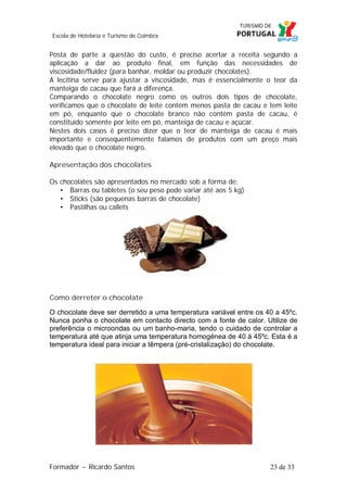 Escola de Hotelaria e Turismo de Coimbra

Posta de parte a questão do custo, é preciso acertar a receita segundo a
aplicação a dar ao produto final, em função das necessidades de
viscosidade/fluidez (para banhar, moldar ou produzir chocolates).
A lecitina serve para ajustar a viscosidade, mas é essencialmente o teor da
manteiga de cacau que fará a diferença.
Comparando o chocolate negro como os outros dois tipos de chocolate,
verificamos que o chocolate de leite contém menos pasta de cacau e tem leite
em pó, enquanto que o chocolate branco não contém pasta de cacau, é
constituído somente por leite em pó, manteiga de cacau e açúcar.
Nestes dois casos é preciso dizer que o teor de manteiga de cacau é mais
importante e consequentemente falamos de produtos com um preço mais
elevado que o chocolate negro.
Apresentação dos chocolates
Os chocolates são apresentados no mercado sob a forma de:
• Barras ou tabletes (o seu peso pode variar até aos 5 kg)
• Sticks (são pequenas barras de chocolate)
• Pastilhas ou callets

Como derreter o chocolate
O chocolate deve ser derretido a uma temperatura variável entre os 40 a 45ºc.
Nunca ponha o chocolate em contacto directo com a fonte de calor. Utilize de
preferência o microondas ou um banho-maria, tendo o cuidado de controlar a
temperatura até que atinja uma temperatura homogénea de 40 à 45ºc. Esta é a
temperatura ideal para iniciar a têmpera (pré-cristalização) do chocolate.

Formador ~ Ricardo Santos

23 de 33

 