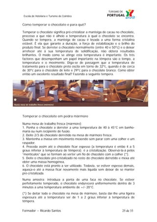 Escola de Hotelaria e Turismo de Coimbra

Como temperar o chocolate e para quê?
Temperar o chocolate significa pré-cristalizar a manteiga de cacau no chocolate,
processo a que não é alheio a temperatura à qual o chocolate se encontra.
Quando se tempera, a manteiga de cacau é levada a uma forma cristalina
estável. É ela que garante a duração, a força de estabilização e o brilho do
produto final. Se derreter o chocolate normalmente (entre 40 e 50ºc) e o deixar
arrefecer até à sua temperatura de solidificação, não obterá resultados
brilhantes. O modo como se atinge esta temperatura é importante. Os três
factores que desempenham um papel importante na têmpera são o tempo, a
temperatura e o movimento. Diga-se de passagem que a temperatura de
tratamento para o chocolate preto oscila em torno de 32ºc, quando é de cerca
de 30ºc para o chocolate de leite e 29ºc para o chocolate branco. Como obter
então um excelente resultado final? Fazendo a seguinte tempera.

Temperar o chocolate em pedra mármore
Numa mesa de trabalho fresca (mármore)
1. Ponha o chocolate a derreter a uma temperatura de 40 à 45°C em banhomaria ou num recipiente de fusão.
2. Deite 2/3 do chocolate derretido na mesa de mármore fresca.
3. Mantenha a massa em movimento mexendo sem parar com uma colher e um
raspador.
4. Proceda assim até o chocolate ficar espesso (a temperatura é então 4 a 5
graus inferior à temperatura de têmpera): é a cristalização. Observá-la-á pelos
“montículos” que se formam ao verter um fio de chocolate com a colher (*).
5. Deite o chocolate pré-cristalizado no resto do chocolate derretido e mexa até
obter uma massa homogénea.
6. O chocolate está pronto a ser utilizado. Todavia, se estiver espesso demais,
aqueça-o até a massa ficar novamente mais líquida sem deixar de se manter
pré-cristalizada.
Numa amostra: introduza a ponta de uma faca no chocolate. Se estiver
perfeitamente temperado, o chocolate endurecerá uniformemente dentro de 3
minutos a uma temperatura ambiente de +/- 20°C.
(*) Se deitar todo o chocolate na mesa de mármore, basta dar-lhe uma ligeira
espessura até a temperatura ser de 1 a 2 graus inferior à temperatura de
têmpera.
Formador ~ Ricardo Santos

25 de 33

 