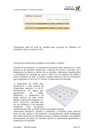Escola de Hotelaria e Turismo de Coimbra

Temperatura ideal do local de trabalho para execução de trabalhos em
chocolate é mais ou menos os 20ºc.

Temperatura ideal para produtos revestidos e moldes
-Produto de revestimento: a temperatura do produto deve aproximar-se o mais
possível da do chocolate (desde que a natureza do interior o permita). Se a
temperatura do interior se desviar da do chocolate, influenciará negativamente
a cristalização da manteiga de cacau e obter-se-á um produto sem brilho e
menos resistente ao calor. O melhor resultado obtém-se com um enchimento
cuja temperatura é cerca de 5°C inferior à temperatura do chocolate.
-A temperatura do molde deve
aproximar-se o mais possível da
temperatura ambiente (+/-20°C).
Recomenda-se um ligeiro préaquecimento
do
molde.
Idealmente, a temperatura do
molde deveria ser pelo menos
idêntica à do local de produção (+/20°C). Procure-se sobretudo que
ela não ultrapasse a do chocolate
temperado.
Estas
precauções
contribuirão para dar um brilho perfeito ao produto acabado.
-Observação importante: Durante o tratamento, o chocolate pode tornar-se
cada vez mais espesso. Este fenómeno é provocado pela rápida multiplicação
dos cristais existentes na manteiga de cacau. É possível remediar este problema
acrescentando um pouco de chocolate quente ou aumentando ligeiramente a
temperatura do chocolate.
Formador ~ Ricardo Santos

26 de 33

 