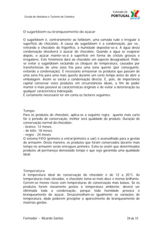 Escola de Hotelaria e Turismo de Coimbra

O sugarbloom ou branqueamento do açúcar
O sugarbloom é, contrariamente ao fatbloom, uma camada rude e irregular à
superfície do chocolate. A causa do sugarbloom é a condensação, por ex.,
retirando o chocolate do frigorífico, a humidade depositar-se-á. A água desta
condensação dissolverá o açúcar do chocolate. Quando a água se evaporar
depois, o açúcar manter-se-á à superfície em forma de cristais grossos e
irregulares. Este fenómeno dará ao chocolate um aspecto desagradável. Podese evitar o sugarbloom excluindo os choques de temperatura, causados por
transferências de uma zona fria para uma zona quente (por conseguinte,
evitando a condensação). É necessário armazenar os produtos que passam de
uma zona fria para uma mais quente durante um certo tempo antes de abrir a
embalagem. Assim se exclui a condensação directa. É, pois, de importância
capital conservar estes produtos em circunstâncias ideais, a fim de poder
manter o mais possível as características originais e de evitar a deterioração ou
qualquer característica indesejada.
É certamente necessário ter em conta os factores seguintes:

Tempo
Para os produtos de chocolate, aplica-se a seguinte regra: quanto mais curto
for o período de conservação, melhor será qualidade do produto. Duração de
conservação normal do chocolate:
- branco: 12 meses
- de leite: 18 meses
- negro : 24 meses
O sistema FIFO (primeiro a entrar/primeiro a sair) é aconselhado para a gestão
do armazém. Desta maneira, os produtos que foram conservados durante mais
tempo no armazém serão entregues primeiro. Evita-se assim que determinados
produtos ali permaneça demasiado tempo e que seja garantida uma qualidade
ideal.

Temperatura
A temperatura ideal de conservação do chocolate é de 12 a 20°C. As
temperaturas mais elevadas, o chocolate toma-se mais doce e menos brilhante.
Correm-se menos riscos com temperaturas de conservação mais baixas. Se os
produtos forem novamente postos à temperatura ambiente, deverá ser
eliminada toda a condensação, porque toda humidade provoca o
branqueamento do açúcar. Desaconselham-se igualmente as variações de
temperatura, dado poderem precipitar o aparecimento do branqueamento de
matérias gordas.

Formador ~ Ricardo Santos

28 de 33

 