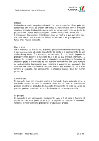 Escola de Hotelaria e Turismo de Coimbra

O local
O chocolate é muito receptivo à absorção de cheiros estranhos. Deve, pois, ser
conservado em locais de cheiros estranhos. É indispensável que o armazém
seja bem arejado. O chocolate nunca pode ser armazenado entre ou junto de
produtos com cheiros fortes (como p.ex., queijo, peixe, carne, limões, etc.).
A embalagem dos produtos chocolatados deve ser neutra, o que quer dizer que
não deve exalar cheiros estranhos. Desnecessário será dizer que é proibido
fumar onde houver chocolate.
O ar e a luz
Sob a influência do ar e da luz, a gordura presente no chocolate desintegra-se,
o que provoca uma alteração importante do gosto e o aparecimento de um
cheiro desagradável. É o fenómeno da oxidação. É, pois, muito importante
proteger o mais possível o chocolate do ar e da luz (luz artificial a também). É
igualmente necessário acondicionar o chocolate em embalagens fechadas. O
chocolate preto e o chocolate de leite contêm naturalmente um certo número
de anti-oxidantes (substâncias que retardam o processo de oxidação). Em
contrapartida, não possuindo o chocolate branco tais substancias, será mais
sensível à oxidação. Por conseguinte, o chocolate branco deve ter melhor
protecção.
A humidade
O chocolate deve ser protegido contra a humidade. Como princípio geral, a
humidade relativa máxima no armazém deve ser de 70%. É estritamente
proibido empilhar os produtos de chocolate directamente no chão ou contra as
paredes, porque, neste caso, o risco de absorção de humidade aumenta.
As pragas
O chocolate é um estimulante. Infelizmente, não o é só para o homem. O
aroma do chocolate pode atrair toda a espécie de insectos e roedores.
Portanto, é importantíssimo proteger os produtos das pragas.

Formador ~ Ricardo Santos

29 de 33

 
