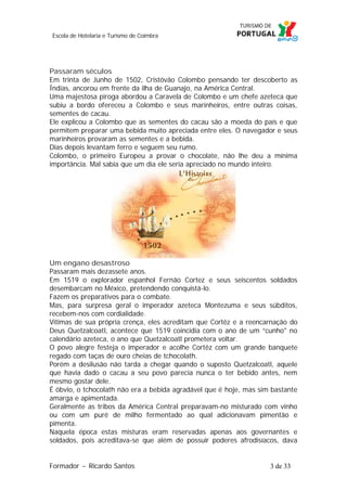 Escola de Hotelaria e Turismo de Coimbra

Passaram séculos
Em trinta de Junho de 1502, Cristóvão Colombo pensando ter descoberto as
Índias, ancorou em frente da ilha de Guanajo, na América Central.
Uma majestosa piroga abordou a Caravela de Colombo e um chefe azeteca que
subiu a bordo ofereceu a Colombo e seus marinheiros, entre outras coisas,
sementes de cacau.
Ele explicou a Colombo que as sementes do cacau são a moeda do país e que
permitem preparar uma bebida muito apreciada entre eles. O navegador e seus
marinheiros provaram as sementes e a bebida.
Dias depois levantam ferro e seguem seu rumo.
Colombo, o primeiro Europeu a provar o chocolate, não lhe deu a mínima
importância. Mal sabia que um dia ele seria apreciado no mundo inteiro.

Um engano desastroso
Passaram mais dezassete anos.
Em 1519 o explorador espanhol Fernão Cortez e seus seiscentos soldados
desembarcam no México, pretendendo conquistá-lo.
Fazem os preparativos para o combate.
Mas, para surpresa geral o imperador azeteca Montezuma e seus súbditos,
recebem-nos com cordialidade.
Vítimas de sua própria crença, eles acreditam que Cortêz e a reencarnação do
Deus Quetzalcoatl, acontece que 1519 coincidia com o ano de um “cunho" no
calendário azeteca, o ano que Quetzalcoatl prometera voltar.
O povo alegre festeja o imperador e acolhe Cortêz com um grande banquete
regado com taças de ouro cheias de tchocolath.
Porém a desilusão não tarda a chegar quando o suposto Quetzalcoatl, aquele
que havia dado o cacau a seu povo parecia nunca o ter bebido antes, nem
mesmo gostar dele.
É óbvio, o tchocolath não era a bebida agradável que é hoje, mas sim bastante
amarga e apimentada.
Geralmente as tribos da América Central preparavam-no misturado com vinho
ou com um puré de milho fermentado ao qual adicionavam pimentão e
pimenta.
Naquela época estas misturas eram reservadas apenas aos governantes e
soldados, pois acreditava-se que além de possuir poderes afrodisíacos, dava
Formador ~ Ricardo Santos

3 de 33

 