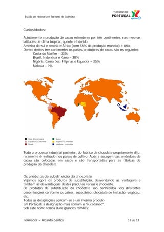 Escola de Hotelaria e Turismo de Coimbra

Curiosidades:
Actualmente a produção de cacau estende-se por três continentes, nas mesmas
latitudes de clima tropical, quente e húmido:
América do sul e central e África (com 55% da produção mundial) e Ásia.
Dentro destes três continentes os países produtores de cacau são os seguintes:
Costa do Marfim – 33%
Brasil, Indonésia e Gana – 30%
Nigéria, Camarões, Filipinas e Equador – 25%
Malásia – 9%

Todo o processo industrial posterior, do fabrico de chocolate propriamente dito,
raramente é realizado nos países de cultivo. Após a secagem das amêndoas de
cacau são colocadas em sacos e são transportadas para as fábricas de
produção de chocolate.
Os produtos de substituição do chocolate
Vejamos agora os produtos de substituição, desvendando as vantagens e
também as desvantagens destes produtos versus o chocolate.
Os produtos de substituição do chocolate são conhecidos sob diferentes
denominações conforme os países: sucedâneo, chocolate de imitação, vegécau,
etc.
Todas as designações aplicam-se a um mesmo produto.
Em Portugal, a designação mais comum é "sucedâneo".
Sob este nome temos duas grandes famílias:
Formador ~ Ricardo Santos

31 de 33

 