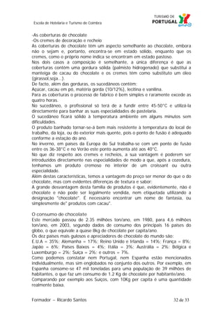 Escola de Hotelaria e Turismo de Coimbra

-As coberturas de chocolate
-Os cremes de decoração e recheio
As coberturas de chocolate têm um aspecto semelhante ao chocolate, embora
não o sejam e, portanto, encontra-se em estado sólido, enquanto que os
cremes, como o próprio nome indica se encontram em estado pastoso.
Nos dois casos a composição é semelhante, a única diferença é que as
coberturas contêm uma gordura sólida (palmisto hidrogenado) que substitui a
manteiga de cacau do chocolate e os cremes têm como substituto um óleo
(girassol,soja...).
De facto, além das gorduras, os sucedâneos contêm:
Açúcar, cacau em pó, matéria gorda (10/12%), lecitina e vanilina.
Para as coberturas o processo de fabrico é bem simples e raramente excede as
quatro horas.
No sucedâneo, o profissional só terá de a fundir entre 45-50°C e utilizá-la
directamente para banhar as suas especialidades de pastelaria.
O sucedâneo ficará sólido à temperatura ambiente em alguns minutos sem
dificuldades.
O produto banhado tornar-se-á bem mais resistente à temperatura do local de
trabalho, da loja, ou do exterior mais quente, pois o ponto de fusão é adequado
conforme a estação do ano.
No inverno, em países da Europa do Sul trabalha-se com um ponto de fusão
entre os 36-38°C e no Verão este ponto aumenta até aos 40°C.
No que diz respeito aos cremes e recheios, a sua vantagem é poderem ser
introduzidos directamente nas especialidades de modo a que, após a cozedura,
tenhamos um produto cremoso no interior de um croissant ou outra
especialidade.
Além destas características, temos a vantagem do preço ser menor do que o do
chocolate, mas com evidentes diferenças de textura e sabor:
A grande desvantagem desta família de produtos é que, evidentemente, não é
chocolate e não pode ser legalmente vendida, nem etiquetada utilizando a
designação "chocolate". É necessário encontrar um nome de fantasia, ou
simplesmente de" produtos com cacau".
O consumo de chocolate
Este mercado passou de 2.35 milhões ton/ano, em 1980, para 4,6 milhões
ton/ano, em 2003, segundo dados de consumo dos principais 16 países do
globo, o que equivale a quase 8kg de chocolate per capita/ano.
Os dez países mais gulosos e apreciadores de chocolate do mundo são:
E.U.A = 35%; Alemanha = 17%; Reino Unido e Irlanda = 14%; França = 8%;
Japão = 6%; Países Baixos = 4%; Itália = 3%; Austrália = 2%; Bélgica e
Luxemburgo = 2%; Suíça = 2%; e outros = 7%.
Como podemos constatar nem Portugal, nem Espanha estão mencionados
individualmente, mas sim englobados no conjunto dos outros. Por exemplo, em
Espanha consome-se 47 mil toneladas para uma população de 39 milhões de
habitantes, o que faz um consumo de 1.2 Kg de chocolate por habitante/ano.
Comparando por exemplo aos Suíços, com 10Kg per capita é uma quantidade
realmente baixa.
Formador ~ Ricardo Santos

32 de 33

 