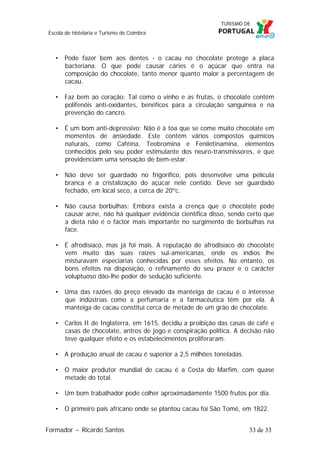 Escola de Hotelaria e Turismo de Coimbra

• Pode fazer bem aos dentes - o cacau no chocolate protege a placa
bacteriana. O que pode causar cáries é o açúcar que entra na
composição do chocolate, tanto menor quanto maior a percentagem de
cacau.
• Faz bem ao coração: Tal como o vinho e as frutas, o chocolate contém
polifenóis anti-oxidantes, benéficos para a circulação sanguínea e na
prevenção do cancro.
• É um bom anti-depressivo: Não é à toa que se come muito chocolate em
momentos de ansiedade. Este contém vários compostos químicos
naturais, como Caféina, Teobromina e Feniletinamina, elementos
conhecidos pelo seu poder estimulante dos neuro-transmissores, e que
providenciam uma sensação de bem-estar.
• Não deve ser guardado no frigorífico, pois desenvolve uma película
branca é a cristalização do açúcar nele contido. Deve ser guardado
fechado, em local seco, a cerca de 20ºc.
• Não causa borbulhas: Embora exista a crença que o chocolate pode
causar acne, não há qualquer evidência científica disso, sendo certo que
a dieta não é o factor mais importante no surgimento de borbulhas na
face.
• É afrodisíaco, mas já foi mais. A reputação de afrodisíaco do chocolate
vem muito das suas raízes sul-americanas, onde os índios lhe
misturavam especiarias conhecidas por esses efeitos. No entanto, os
bons efeitos na disposição, o refinamento do seu prazer e o carácter
voluptuoso dão-lhe poder de sedução suficiente.
• Uma das razões do preço elevado da manteiga de cacau é o interesse
que indústrias como a perfumaria e a farmacêutica têm por ela. A
manteiga de cacau constitui cerca de metade de um grão de chocolate.
• Carlos II de Inglaterra, em 1615, decidiu a proibição das casas de café e
casas de chocolate, antros de jogo e conspiração política. A decisão não
teve qualquer efeito e os estabelecimentos proliferaram.
• A produção anual de cacau é superior a 2,5 milhões toneladas.
• O maior produtor mundial de cacau é a Costa do Marfim, com quase
metade do total.
• Um bom trabalhador pode colher aproximadamente 1500 frutos por dia.
• O primeiro país africano onde se plantou cacau foi São Tomé, em 1822.
Formador ~ Ricardo Santos

33 de 33

 