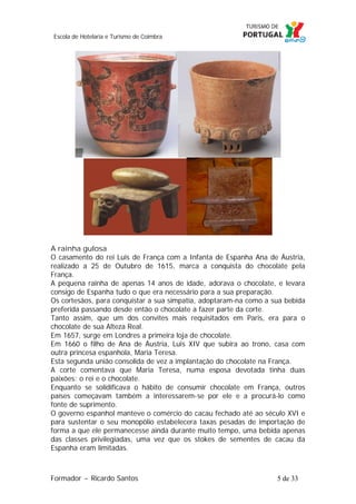 Escola de Hotelaria e Turismo de Coimbra

A rainha gulosa
O casamento do rei Luis de França com a Infanta de Espanha Ana de Áustria,
realizado a 25 de Outubro de 1615, marca a conquista do chocolate pela
França.
A pequena rainha de apenas 14 anos de idade, adorava o chocolate, e levara
consigo de Espanha tudo o que era necessário para a sua preparação.
Os cortesãos, para conquistar a sua simpatia, adoptaram-na como a sua bebida
preferida passando desde então o chocolate a fazer parte da corte.
Tanto assim, que um dos convites mais requisitados em Paris, era para o
chocolate de sua Alteza Real.
Em 1657, surge em Londres a primeira loja de chocolate.
Em 1660 o filho de Ana de Áustria, Luis XIV que subira ao trono, casa com
outra princesa espanhola, Maria Teresa.
Esta segunda união consolida de vez a implantação do chocolate na França.
A corte comentava que Maria Teresa, numa esposa devotada tinha duas
paixões: o rei e o chocolate.
Enquanto se solidificava o hábito de consumir chocolate em França, outros
países começavam também a interessarem-se por ele e a procurá-lo como
fonte de suprimento.
O governo espanhol manteve o comércio do cacau fechado até ao século XVI e
para sustentar o seu monopólio estabelecera taxas pesadas de importação de
forma a que ele permanecesse ainda durante muito tempo, uma bebida apenas
das classes privilegiadas, uma vez que os stokes de sementes de cacau da
Espanha eram limitadas.

Formador ~ Ricardo Santos

5 de 33

 