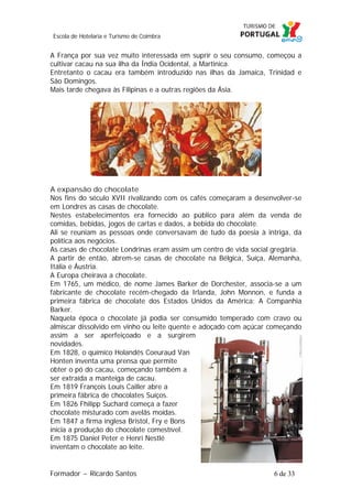 Escola de Hotelaria e Turismo de Coimbra

A França por sua vez muito interessada em suprir o seu consumo, começou a
cultivar cacau na sua ilha da Índia Ocidental, a Martinica.
Entretanto o cacau era também introduzido nas ilhas da Jamaica, Trinidad e
São Domingos.
Mais tarde chegava às Filipinas e a outras regiões da Ásia.

A expansão do chocolate
Nos fins do século XVII rivalizando com os cafés começaram a desenvolver-se
em Londres as casas de chocolate.
Nestes estabelecimentos era fornecido ao público para além da venda de
comidas, bebidas, jogos de cartas e dados, a bebida do chocolate.
Ali se reuniam as pessoas onde conversavam de tudo da poesia à intriga, da
política aos negócios.
As casas de chocolate Londrinas eram assim um centro de vida social gregária.
A partir de então, abrem-se casas de chocolate na Bélgica, Suíça, Alemanha,
Itália e Áustria.
A Europa cheirava a chocolate.
Em 1765, um médico, de nome James Barker de Dorchester, associa-se a um
fabricante de chocolate recém-chegado da Irlanda, John Monnon, e funda a
primeira fábrica de chocolate dos Estados Unidos da América: A Companhia
Barker.
Naquela época o chocolate já podia ser consumido temperado com cravo ou
almíscar dissolvido em vinho ou leite quente e adoçado com açúcar começando
assim a ser aperfeiçoado e a surgirem
novidades.
Em 1828, o químico Holandês Coeuraud Van
Honten inventa uma prensa que permite
obter o pó do cacau, começando também a
ser extraída a manteiga de cacau.
Em 1819 François Louis Cailler abre a
primeira fábrica de chocolates Suíços.
Em 1826 Fhilipp Suchard começa a fazer
chocolate misturado com avelãs moídas.
Em 1847 a firma inglesa Bristol, Fry e Bons
inicia a produção do chocolate comestível.
Em 1875 Daniel Peter e Henri Nestlé
inventam o chocolate ao leite.

Formador ~ Ricardo Santos

6 de 33

 