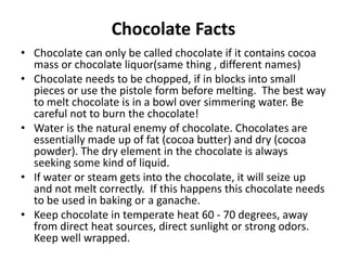 Chocolate Facts
• Chocolate can only be called chocolate if it contains cocoa
mass or chocolate liquor(same thing , different names)
• Chocolate needs to be chopped, if in blocks into small
pieces or use the pistole form before melting. The best way
to melt chocolate is in a bowl over simmering water. Be
careful not to burn the chocolate!
• Water is the natural enemy of chocolate. Chocolates are
essentially made up of fat (cocoa butter) and dry (cocoa
powder). The dry element in the chocolate is always
seeking some kind of liquid.
• If water or steam gets into the chocolate, it will seize up
and not melt correctly. If this happens this chocolate needs
to be used in baking or a ganache.
• Keep chocolate in temperate heat 60 - 70 degrees, away
from direct heat sources, direct sunlight or strong odors.
Keep well wrapped.
 