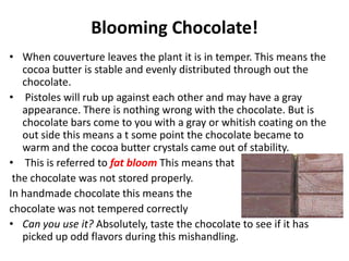 Blooming Chocolate!
• When couverture leaves the plant it is in temper. This means the
cocoa butter is stable and evenly distributed through out the
chocolate.
• Pistoles will rub up against each other and may have a gray
appearance. There is nothing wrong with the chocolate. But is
chocolate bars come to you with a gray or whitish coating on the
out side this means a t some point the chocolate became to
warm and the cocoa butter crystals came out of stability.
• This is referred to fat bloom This means that
the chocolate was not stored properly.
In handmade chocolate this means the
chocolate was not tempered correctly
• Can you use it? Absolutely, taste the chocolate to see if it has
picked up odd flavors during this mishandling.
 