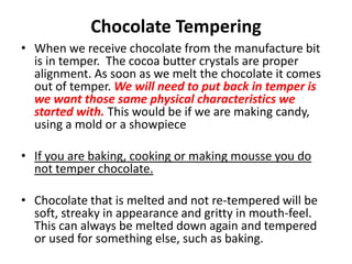 Chocolate Tempering
• When we receive chocolate from the manufacture bit
is in temper. The cocoa butter crystals are proper
alignment. As soon as we melt the chocolate it comes
out of temper. We will need to put back in temper is
we want those same physical characteristics we
started with. This would be if we are making candy,
using a mold or a showpiece
• If you are baking, cooking or making mousse you do
not temper chocolate.
• Chocolate that is melted and not re-tempered will be
soft, streaky in appearance and gritty in mouth-feel.
This can always be melted down again and tempered
or used for something else, such as baking.
 