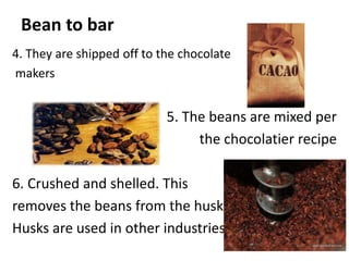 Bean to bar
4. They are shipped off to the chocolate
makers
5. The beans are mixed per
the chocolatier recipe
6. Crushed and shelled. This
removes the beans from the husk.
Husks are used in other industries
 