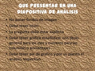 Que presentar en una
diapositiva de análisis
• No poner fondos de imagen
• Debe tener titulo
• La pregunta debe estar explicita
• Debe tener grafico estadistico: con titulo
general para los ejes y numeros para las
columnas o porcentajes
• Debe tener pie de grafico y por su puesto el
análisis respectivo
 