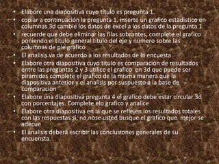 • Elabore una diapositiva cuyo titulo es pregunta 1.
• copiar a continuación la pregunta 1. inserte un grafico estadistico en
columnas 3d cambie los datos de excel a los datos de la pregunta 1
• recuerde que debe eliminar las filas sobrantes, complete el grafico
poniendo el titulo general titulo del eje y numero sobre las
columnas de pie grafico
• El analisis va de acuerdo a los resultados de la encuesta
• Elabore otra diapositiva cuyo titulo es comparación de resultados
entre las preguntas 2 y 3 utilice el grafico en 3d que puede ser
piramides complete el grafico de la misma manera que la
diapositiva anterior y el analisis por suspuesto a la base de
comparacion
• Elabore una diapositiva pregunta 4 el grafico debe estar circular 3d
con porcentajes. Complete elo grafico y analice
• Elabore otra diapositiva en la que se reflejen los resultados totales
con las respuestas si, no,nose usted busque el grafico que mejor se
adecue
• El analisis deberá escribir las conclusiones generales de su
encuensta.
 