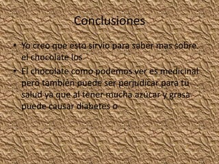 Conclusiones
• Yo creo que esto sirvio para saber mas sobre
el chocolate los
• El chocolate como podemos ver es medicinal
pero también puede ser perjudicar para tu
salud ya que al tener mucha azúcar y grasa
puede causar diabetes o
 