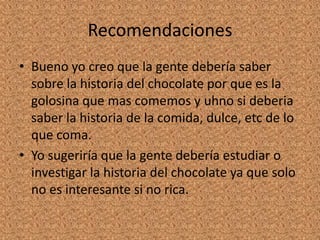 Recomendaciones
• Bueno yo creo que la gente debería saber
sobre la historia del chocolate por que es la
golosina que mas comemos y uhno si deberia
saber la historia de la comida, dulce, etc de lo
que coma.
• Yo sugeriría que la gente debería estudiar o
investigar la historia del chocolate ya que solo
no es interesante si no rica.
 