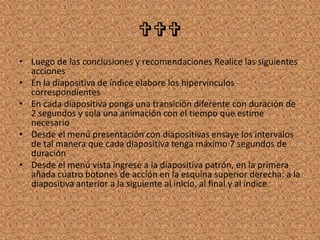 
• Luego de las conclusiones y recomendaciones Realice las siguientes
acciones
• En la diapositiva de índice elabore los hipervínculos
correspondientes
• En cada diapositiva ponga una transición diferente con duración de
2 segundos y sola una animación con el tiempo que estime
necesario
• Desde el menú presentación con diapositivas ensaye los intervalos
de tal manera que cada diapositiva tenga máximo 7 segundos de
duración
• Desde el menú vista ingrese a la diapositiva patrón, en la primera
añada cuatro botones de acción en la esquina superior derecha: a la
diapositiva anterior a la siguiente al inicio, al final y al índice.
 